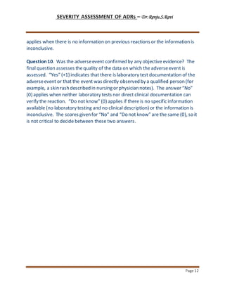 SEVERITY ASSESSMENT OF ADRs – Dr.Renju.S.Ravi
Page 12
applies when there is no information on previous reactions or the information is
inconclusive.
Question10. Was the adverseevent confirmed by any objective evidence? The
final question assesses thequality of the data on which the adverseevent is
assessed. “Yes” (+1) indicates that there is laboratory test documentation of the
adverseevent or that the event was directly observed by a qualified person (for
example, a skin rash described in nursing or physician notes). The answer “No”
(0) applies when neither laboratory tests nor direct clinical documentation can
verify the reaction. “Do not know” (0) applies if there is no specific information
available (no laboratory testing and no clinical description) or the information is
inconclusive. The scores given for “No” and “Do not know” are the same (0), so it
is not critical to decide between these two answers.
 