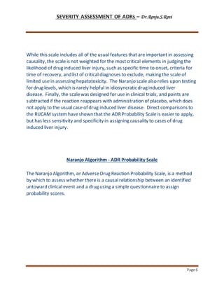 SEVERITY ASSESSMENT OF ADRs – Dr.Renju.S.Ravi
Page 6
While this scale includes all of the usual features that are important in assessing
causality, the scale is not weighted for the mostcritical elements in judging the
likelihood of drug induced liver injury, such as specific time to onset, criteria for
time of recovery, and list of critical diagnoses to exclude, making the scale of
limited use in assessing hepatotoxicity. The Naranjo scale also relies upon testing
for drug levels, which is rarely helpful in idiosyncratic drug induced liver
disease. Finally, the scalewas designed for use in clinical trials, and points are
subtracted if the reaction reappears with administration of placebo, which does
not apply to the usualcase of drug induced liver disease. Direct comparisons to
the RUCAM system haveshown that the ADRProbability Scale is easier to apply,
but has less sensitivity and specificity in assigning causality to cases of drug
induced liver injury.
Naranjo Algorithm - ADR Probability Scale
The Naranjo Algorithm, or AdverseDrug Reaction Probability Scale, is a method
by which to assess whether there is a causalrelationship between an identified
untoward clinical event and a drug using a simple questionnaire to assign
probability scores.
 