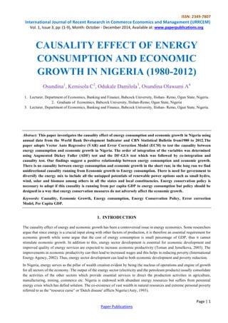ISSN: 2349-7807
International Journal of Recent Research in Commerce Economics and Management (IJRRCEM)
Vol. 1, Issue 3, pp: (1-9), Month: October - December 2014, Available at: www.paperpublications.org
Page | 1
Paper Publications
CAUSALITY EFFECT OF ENERGY
CONSUMPTION AND ECONOMIC
GROWTH IN NIGERIA (1980-2012)
Osundina1
, Kemisola C2
, Odukale Damilola3
, Osundina Olawumi A4
1. Lecturer, Department of Economics, Banking and Finance, Babcock University, Ilishan- Remo, Ogun State, Nigeria.
2. Graduate of Economics, Babcock University, Ilishan-Remo, Ogun State, Nigeria
3. Lecturer, Department of Economics, Banking and Finance, Babcock University, Ilishan- Remo, Ogun State, Nigeria.
Abstract: This paper investigates the causality effect of energy consumption and economic growth in Nigeria using
annual data from the World Bank Development Indicator and CBN Statistical Bulletin from1980 to 2012.The
paper adopts Vector Auto Regressive (VAR) and Error Correction Model (ECM) to test the causality between
energy consumption and economic growth in Nigeria. The order of integration of the variables was determined
using Augmented Dickey Fuller (ADF) test and the DF-GLS test which was followed by co-integration and
causality test. Our findings suggest a positive relationship between energy consumption and economic growth.
There is no causality between energy consumption and economic growth in the short run; in the long run we find
unidirectional causality running from Economic growth to Energy consumption. There is need for government to
diversify the energy mix to include all the untapped potentials of renewable power options such as small hydro,
wind, solar and biomass among others in all the states and local constituencies. Energy conservation policy is
necessary to adopt if this causality is running from per capita GDP to energy consumption but policy should be
designed in a way that energy conservation measures do not adversely affect the economic growth.
Keywords: Causality, Economic Growth, Energy consumption, Energy Conservation Policy, Error correction
Model, Per Capita GDP.
1. INTRODUCTION
The causality effect of energy and economic growth has been a controversial issue in energy economics. Some researchers
argue that since energy is a crucial input along with other factors of production, it is therefore an essential requirement for
economic growth while some argue that the cost of energy consumption is small percentage of GDP, thus it cannot
stimulate economic growth. In addition to this, energy sector development is essential for economic development and
improved quality of energy services are expected to increase economic productivity (Toman and Jemelkova, 2003). The
improvements in economic productivity can then lead to increased wages and this helps in reducing poverty (International
Energy Agency, 2002). Thus, energy sector development can lead to both economic development and poverty reduction.
In Nigeria, energy serves as the pillar of wealth creation evident by being the nucleus of operations and engine of growth
for all sectors of the economy. The output of the energy sector (electricity and the petroleum products) usually consolidate
the activities of the other sectors which provide essential services to direct the production activities in agriculture,
manufacturing, mining, commerce etc. Nigeria is endowed with abundant energy resources but suffers from perennial
energy crisis which has defied solution. The co-existence of vast wealth in natural resources and extreme personal poverty
referred to as the “resource curse” or 'Dutch disease' afflicts Nigeria (Auty, 1993).
 