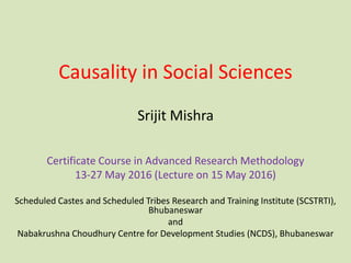 Causality in Social Sciences
Scheduled Castes and Scheduled Tribes Research and Training Institute (SCSTRTI),
Bhubaneswar
and
Nabakrushna Choudhury Centre for Development Studies (NCDS), Bhubaneswar
Srijit Mishra
Certificate Course in Advanced Research Methodology
13-27 May 2016 (Lecture on 15 May 2016)
 