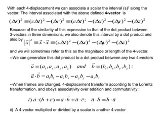 With each 4-displacement we can associate a scalar the interval (s)2
along the
vector. The interval associated with the above defined 4-vector is
2222222
)()()()()()()( zyxtcrtcs ∆−∆−∆−∆≡∆−∆≡∆
Because of the similarity of this expression to that of the dot product between
3-vectors in three dimensions, we also denote this interval by a dot product and
also by 22222
)()()()( zyxtcxxx ∆−∆−∆−∆≡⋅≡

and we will sometimes refer to this as the magnitude or length of the 4-vector.
--We can generalize this dot product to a dot product between any two 4-vectors
zzyyxxtt
zyxtzyxt
bababababa
bbbbbandaaaaa
−−−=⋅
==


:),,,(),,,(
--When frames are changed, 4-displacement transform according to the Lorentz
transformation, and obeys associativity over addition and commutativity :
abbacabacbai

⋅=⋅⋅+⋅=+⋅ ;)()
ii) A 4-vector multiplied or divided by a scalar is another 4-vector
 