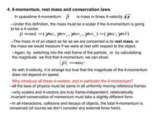 4. 4-momentum, rest mass and conservation laws
In spacetime 4-momentum is mass m times 4-velocityp

u

--Under this definition, the mass must be a scalar if the 4-momentum is going
to be a 4-vector.
--The mass m of an object as far as we are concerned is its rest mass, or
the mass we would measure if we were at rest with respect to the object.
)ˆ,(),,,( vmmcmvmvmvmcump zyx γγγγγγ ==≡

--Again, by switching into the rest frame of the particle, or by calculationg
the magnitude we find that 4-momentum, we can show:
mcp =

As with 4-velocity, it is strange but true that the magnitude of the 4-momentum
does not depend on speed.
Why introduce all these 4-vectors, and in particular the 4-momentum?
--all the laws of physics must be same in all uniformly moving reference frames
--only scalars and 4-vectors are truly frame-independent, relativistically
invariant conservation of momentum must take a slightly different form.
--In all interactions, collisions and decays of objects, the total 4-momentum is
conserved (of course we don’t consider any external force here).
 