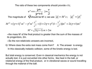 The ratio of these two components should provide v’/c;
21
'
vv
v >
+
=
γ
γ
The magnitude of q

should be M’ c; we use
22
2
2
2
2
2
22222
)1(2)]1(21[]1[' mm
c
v
c
v
mmM +=−++=−+= γγγγγ
mmM 2)1(2' >+= γ
--So the non-relativistic answers are incorrect,
--the mass M’ of the final product is greater than the sum of the masses of
its progenitors, 2m.
Q: Where does the extra rest mass come from? A: The answer is energy.
In this classically inelastic collision, some of the kinetic energy is lost.
But total energy is conserved. Even in classical mechanics the energy is not
actually lost, it is just converted into other forms, like heat in the ball, or
rotational energy of the final product, or in vibrational waves or sound travelling
through the material of the ball.
22
;' pqcMq

==
 