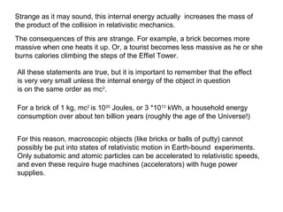 Strange as it may sound, this internal energy actually increases the mass of
the product of the collision in relativistic mechanics.
The consequences of this are strange. For example, a brick becomes more
massive when one heats it up. Or, a tourist becomes less massive as he or she
burns calories climbing the steps of the Effiel Tower.
All these statements are true, but it is important to remember that the effect
is very very small unless the internal energy of the object in question
is on the same order as mc2
.
For a brick of 1 kg, mc2
is 1020
Joules, or 3 *1013
kWh, a household energy
consumption over about ten billion years (roughly the age of the Universe!)
For this reason, macroscopic objects (like bricks or balls of putty) cannot
possibly be put into states of relativistic motion in Earth-bound experiments.
Only subatomic and atomic particles can be accelerated to relativistic speeds,
and even these require huge machines (accelerators) with huge power
supplies.
 