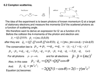 6.2 Compton scattering.
The idea of the experiment is to beam photons of known momentum Q at a target
of stationary electrons,and measure the momenta Q’of the scattered photons as
a function of scattering angle.
We therefore want to derive an expression for Q’ as a function of θ.
Before the collision the 4-momenta of the photon and electron are:
);0,0,,( QQp =γ

)0,0,0,(mcpe =

after they are: )0,sin,cos,();0,sin',cos','( φγφγγθθγ −== mvmcqQQQq e

The conservation law is ee
qqpp

+=+ γγ
22
)()( ee
pqqp

−=−⇒ γγ
)(22 aqpqqppqpqqpp eeeeee

⋅−⋅+⋅=⋅−⋅+⋅ γγγγγγ
For all photons ;0=⋅ pp

and for all electrons
2
)(mcpp =⋅

Also, in this case θγγ cos'' QQQQqp −=⋅

;22
cmqp ee γ=⋅

And: 22
)1(2)cos1('2 cmQQ γθ −=−−Equation (a) becomes:
 