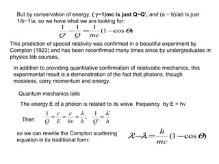 But by conservation of energy, ( γ−1)mc is just Q−Q’, and (a − b)/ab is just
1/b−1/a, so we have what we are looking for:
)cos1(
11
'
1
θ−=−
mcQQ
hQhhv
c
E
c
Q
'
'
1
;
1 λλ
====
This prediction of special relativity was confirmed in a beautiful experiment by
Compton (1923) and has been reconfirmed many times since by undergraduates in
physics lab courses.
In addition to providing quantitative confirmation of relativistic mechanics, this
experimental result is a demonstration of the fact that photons, though
massless, carry momentum and energy.
Quantum mechanics tells
The energy E of a photon is related to its wave frequency by E = hν
so we can rewrite the Compton scattering
equation in its traditional form:
Then
)cos1(' θλλ −=−
mc
h
 