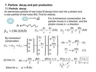 An elementary particle of rest mass M decays from rest into a photon and
a new particle of rest mass M/2, Find its velocity.
M
M/
2 uˆ
νh
For 3-momentum conservation, the
particle moves in x direction, and the
photon moves in –x direction.
)0,0,0,(McpM =
 )0,0,
2
,
2
();0,0,,(
2
MuMc
p
c
hv
c
hv
p Mph γγ=−=

;
0
0
2
2
0
00
0
0
2


















+


















−=












⇒+=
Mu
Mc
c
hv
c
hv
Mc
ppp phMM
γ
γ

)2(
2
Mu
c
hv
γ=
)1(
2
Mc
c
hv
Mc
γ
+=
(2) Into (1):
cu
cuMc
c
u
cuMcuMMcMu
Mc
/1
/1
2
12
)(
2
)(
22
2
2 −
+
=
−
+
=
+
=+=
γγ
γ
7. Particle decay and pair production
cu 6.0=Solve for u:
7.1 Particle decay:
By momentum
conservation:
 