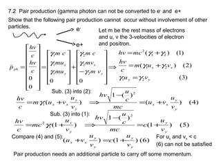 7.2 Pair production (gamma photon can not be converted to e-
and e+
Show that the following pair production cannot occur without involvement of other
particles. e-
e+
Let m be the rest mass of electrons
and u, v the 3-velocities of electron
and positron.
⇒














−
+














=


















=
00
0
0
2
2
2
1
1
1
y
x
y
x
ph
vm
mv
cm
mu
mu
cm
c
hv
c
hv
p
γ
γ
γ
γ
γ
γ

)3(
)2()(
)1()(
21
21
21
2
yy
xx
vu
vum
c
hv
mchv
γγ
γγ
γγ
=
+=
+=
Sub. (3) into (2):
)4()(
)(1
)(
2
1
y
y
xx
y
y
xx
v
u
vu
mc
c
u
hv
v
u
vum
c
hv
+=
−
⇒+= γ
Sub. (3) into (1):
)5()1(
)(1
)1(
2
1
2
y
y
y
y
v
u
c
mc
c
u
hv
v
u
mc
c
hv
+=
−
⇒+= γ
Compare (4) and (5):
)6()1()(
y
y
y
y
xx
v
u
c
v
u
vu +=+
For ux and vx < c
(6) can not be satisfied
Pair production needs an additional particle to carry off some momentum.
 