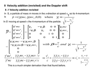 8 Velocity addition (revisited) and the Doppler shift
In S, a particle of mass m moves in the x-direction at speed vx, so its 4-momentum
is
2
2111
1
1
where)0,0,,(
c
v
mvmcp
x
x
−
≡= γγγ

In S’ moving at speed v, the 4-momentum of the particle:
ϖ
p' =
γ' mc
γ' mv'x
γ' mv'y
γ' mv'z
⎡
⎣
⎢
⎢
⎢
⎢
⎤
⎦
⎥
⎥
⎥
⎥
=
γ2 −γ2β 0 0
−γ2β γ2 0 0
0 0 1 0
0 0 0 1
⎡
⎣
⎢
⎢
⎢
⎢
⎤
⎦
⎥
⎥
⎥
⎥
γ1mc
γ1mvx
0
0
⎡
⎣
⎢
⎢
⎢
⎢
⎤
⎦
⎥
⎥
⎥
⎥
=
γ2γ1mc −γ2γ1mvx β
−γ2γ1mcβ + γ1γ2mvx
0
0
⎡
⎣
⎢
⎢
⎢
⎢
⎤
⎦
⎥
⎥
⎥
⎥
2
22
1
1
c
v
and
c
v
with
−
== γβ
2
'
2121
2121
2121
2121
1
/
'
/
/
'
''
c
vv
vv
v
cvvc
vv
c
v
cvmvmc
cmcvmv
mc
mv
x
x
x
x
xx
x
xx
−
−
=⇒
−
−
=⇒
−
−
=
γγγγ
γγγγ
γγγγ
γγγγ
γ
γ
8 .1 Velocity addition revisited
This is a much simpler derivation than that found before.
 