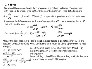 a

if we want to define a 4-vector form of acceleration , or a 4-vector force ,
we will need to use
K

ττ d
pd
Kand
d
ud
a


≡≡
9. 4-force
umpand
d
xd
u



≡≡
τ
We recall the 4-velocity and 4-momentum are defined in terms of derivatives
with respect to proper time rather than coordinate time t . The definitions are
Where is spacetime position and m is rest massx

)ˆ,(Because p
c
E
p =

)
ˆ
,(
ττ d
pd
cd
dE
K =

F
d
pd ˆˆ
γ
τ
=
Also, if the rest mass m of the object in question is a constant (not true if the
object in question is doing work, because then it must be using up some of its rest
energy!),
0
0
0
)(
22
=⋅
=⋅+⋅
=
⋅
=⋅
Kp
d
pd
pp
d
pd
d
ppd
cmpp






ττ
τ
i.e., if the rest mass is not changing then and
are orthogonal. In 3+1-dimensional spacetime,
orthogonality
is something quite different from orthogonality in 3-space:
it has nothing to do with 90° angles.
p

K

 