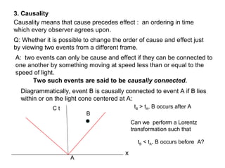 3. Causality
Causality means that cause precedes effect : an ordering in time
which every observer agrees upon.
Q: Whether it is possible to change the order of cause and effect just
by viewing two events from a different frame.
A: two events can only be cause and effect if they can be connected to
one another by something moving at speed less than or equal to the
speed of light.
Two such events are said to be causally connected.
Diagrammatically, event B is causally connected to event A if B lies
within or on the light cone centered at A:
A
B
C t
x
tB > tA, B occurs after A
Can we perform a Lorentz
transformation such that
tB < tA, B occurs before A?
 
