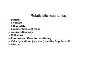 Relativistic mechanics
--Scalars
-- 4-vectors
-- 4-D velocity
-- 4-momentum, rest mass
-- conservation laws
-- Collisions
-- Photons and Compton scattering
-- Velocity addition (revisited) and the Doppler shift
-- 4-force
 