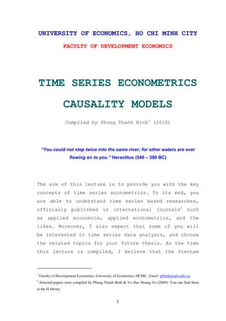 UNIVERSITY OF ECONOMICS, HO CHI MINH CITY
                    FACULTY OF DEVELOPMENT ECONOMICS




    TIME SERIES ECONOMETRICS
                    CAUSALITY MODELS
                    Compiled by Phung Thanh Binh1 (2010)




     “You could not step twice into the same river; for other waters are ever
                     flowing on to you.” Heraclitus (540 – 380 BC)




The aim of this lecture is to provide you with the key
concepts of time series econometrics. To its end, you
are able to understand time series based researches,
officially published in international journals2 such
as applied economics, applied econometrics, and the
likes. Moreover, I also expect that some of you will
be interested in time series data analysis, and choose
the related topics for your future thesis. As the time
this lecture is compiled, I believe that the Vietnam



1
    Faculty of Development Economics, University of Economics, HCMC. Email: ptbinh@ueh.edu.vn.
2
    Selected papers were compiled by Phung Thanh Binh & Vo Duc Hoang Vu (2009). You can find them
at the H library.


                                                  1
 