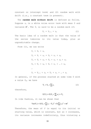 constant or intercept term) and (2) random walk with
drift (i.e., a constant term is present).

  The random walk without drift is defined as follow.
Suppose ut is a white noise error term with mean 0 and
variance σ2. The Yt is said to be a random walk if:

                                Yt = Yt-1 + ut                                  (1)

The basic idea of a random walk is that the value of
the   series   tomorrow        is     its      value       today,        plus    an
unpredictable change.

  From (1), we can write

               Y1 = Y0 + u1

               Y2 = Y1 + u2 = Y0 + u1 + u2

               Y3 = Y2 + u3 = Y0 + u1 + u2 + u3

               Y4 = Y3 + u4 = Y0 + u1 + … + u4

               …

               Yt = Yt-1 + ut = Y0 + u1 + … + ut

In general, if the process started at some time 0 with
a value Y0, we have

                                Yt = Y0 + ∑ u t                                 (2)

therefore,

                                E(Yt ) = E(Y0 + ∑ u t ) = Y0

In like fashion, it can be shown that

                Var (Yt ) = E(Y0 + ∑ u t − Y0 ) 2 = E(∑ u t ) 2 = tσ 2

Therefore, the mean of Y is equal to its initial or
starting value, which is constant, but as t increases,
its variance increases indefinitely, thus violating a


                                      10
 