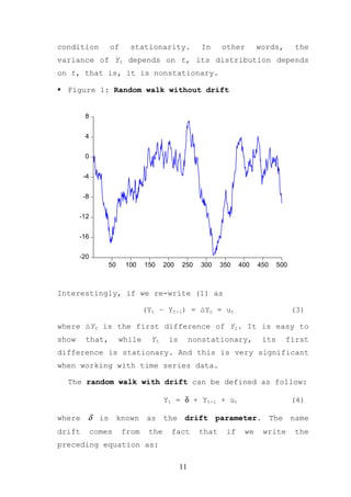 condition        of     stationarity.             In     other       words,       the
variance of Yt depends on t, its distribution depends
on t, that is, it is nonstationary.

  Figure 1: Random walk without drift


        8


        4


        0


        -4


        -8


       -12


       -16


       -20
                 50    100    150    200   250    300    350   400   450    500



Interestingly, if we re-write (1) as

                              (Yt – Yt-1) = ∆Yt = ut                              (3)

where ∆Yt is the first difference of Yt. It is easy to
show    that,         while     Yt    is        nonstationary,        its     first
difference is stationary. And this is very significant
when working with time series data.

  The random walk with drift can be defined as follow:

                                     Yt = δ + Yt-1 + ut                           (4)

where δ is known as the drift parameter. The name
drift        comes    from     the     fact       that    if    we    write       the
preceding equation as:

                                           11
 