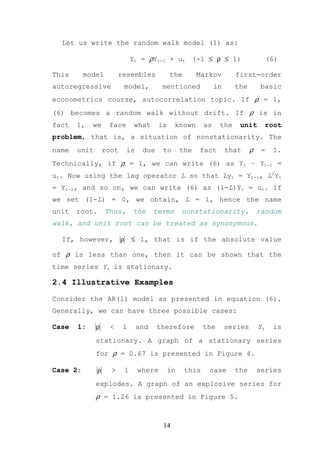 Let us write the random walk model (1) as:

                                  Yt = ρYt-1 + ut (-1 ≤ ρ ≤ 1)                           (6)

This      model          resembles              the        Markov        first-order
autoregressive                model,        mentioned             in     the         basic
econometrics course, autocorrelation topic. If ρ = 1,
(6) becomes a random walk without drift. If ρ is in
fact   1,   we      face           what    is     known      as    the    unit           root
problem, that is, a situation of nonstationarity. The
name   unit        root       is     due    to       the   fact        that     ρ    =    1.
Technically, if ρ = 1, we can write (6) as Yt – Yt-1 =
ut. Now using the lag operator L so that Lyt = Yt-1, L2Yt
= Yt-2, and so on, we can write (6) as (1-L)Yt = ut. If
we set (1-L) = 0, we obtain, L = 1, hence the name
unit   root.       Thus,          the     terms      nonstationarity,               random
walk, and unit root can be treated as synonymous.

  If, however,            ρ       ≤ 1, that is if the absolute value

of ρ is less than one, then it can be shown that the
time series Yt is stationary.

2.4 Illustrative Examples

Consider the AR(1) model as presented in equation (6).
Generally, we can have three possible cases:

Case   1:     ρ     <     1        and     therefore         the       series       Yt    is
              stationary. A graph of a stationary series
              for ρ = 0.67 is presented in Figure 4.

Case 2:        ρ     >        1    where        in    this    case       the        series
              explodes. A graph of an explosive series for
              ρ = 1.26 is presented in Figure 5.


                                            14
 