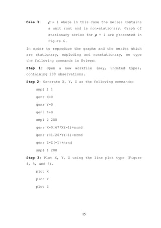 Case 3:      ρ = 1 where in this case the series contains
             a unit root and is non-stationary. Graph of
             stationary series for ρ = 1 are presented in
             Figure 6.

In order to reproduce the graphs and the series which
are stationary, exploding and nonstationary, we type
the following commands in Eviews:

Step    1:   Open   a   new   workfile   (say,   undated   type),
containing 200 observations.

Step 2: Generate X, Y, Z as the following commands:

       smpl 1 1

       genr X=0

       genr Y=0

       genr Z=0

       smpl 2 200

       genr X=0.67*X(-1)+nrnd

       genr Y=1.26*Y(-1)+nrnd

       genr Z=Z(-1)+nrnd

       smpl 1 200

Step 3: Plot X, Y, Z using the line plot type (Figure
4, 5, and 6).

       plot X

       plot Y

       plot Z




                                 15
 