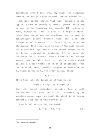 (sometimes even higher than 4), while the variables
used in the analysis have no real interrelationships.

       Asteriou          (2007)       states      that   many    economic              series
typically have an underlying rate of growth, which may
or may not be constant, for example GDP, prices or
money supply all tend to grow at a regular annual
rate. Such series are not stationary as the mean is
continually                 rising         however       they        are       also         not
integrated as no amount of differencing can make them
stationary. This gives rise to one of the main reasons
for taking the logarithm of data before subjecting it
to        formal          econometric         analysis.         If       we    take         the
logarithm              of     a     series,    which      exhibits            an   average
growth           rate       we      will   turn     it   into        a   series         which
follows a linear trend and which is integrated. This
can be easily seen formally. Suppose we have a series
Xt, which increases by 10% every period, thus:

                                           Xt = 1.1Xt-1

If we then take the logarithm of this we get

                            log(Xt) = log(1.1) + log(Xt-1)

Now          the       lagged         dependent       variable           has       a        unit
coefficient                 and     each     period      it     increases              by    an
absolute amount equal to log(1.1), which is of course
constant. This series would now be I(1)13.

       More formally, consider the model:

                                    Yt = β1 + β2Xt + ut                                     (7)




13
     See Gujarati (2003: 804-806)


                                               18
 