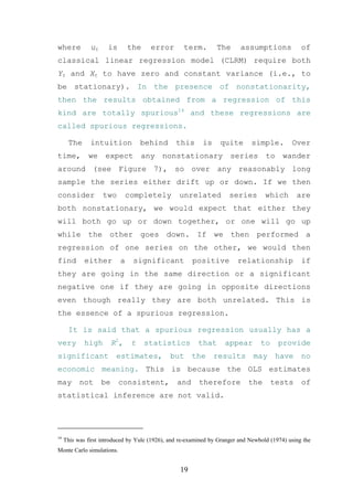 where          ut     is        the    error        term.        The      assumptions             of
classical linear regression model (CLRM) require both
Yt and Xt to have zero and constant variance (i.e., to
be stationary). In the presence of nonstationarity,
then the results obtained from a regression of this
kind are totally spurious14 and these regressions are
called spurious regressions.

      The      intuition             behind      this      is     quite       simple.         Over
time,         we     expect          any   nonstationary              series        to     wander
around (see Figure 7), so over any reasonably long
sample the series either drift up or down. If we then
consider            two         completely        unrelated           series        which       are
both nonstationary, we would expect that either they
will both go up or down together, or one will go up
while the other goes down. If we then performed a
regression of one series on the other, we would then
find         either         a    significant           positive          relationship             if
they are going in the same direction or a significant
negative one if they are going in opposite directions
even though really they are both unrelated. This is
the essence of a spurious regression.

      It is said that a spurious regression usually has a
very         high        R2 ,    t    statistics         that       appear        to     provide
significant               estimates,          but      the      results        may       have     no
economic meaning. This is because the OLS estimates
may        not      be     consistent,           and      therefore          the       tests      of
statistical inference are not valid.




14
     This was first introduced by Yule (1926), and re-examined by Granger and Newbold (1974) using the
Monte Carlo simulations.


                                                  19
 