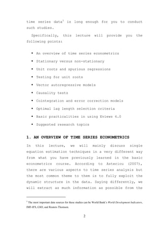 time series data3 is long enough for you to conduct
such studies.

      Specifically,               this       lecture         will       provide         you      the
following points:


           An overview of time series econometrics

           Stationary versus non-stationary

           Unit roots and spurious regressions

           Testing for unit roots

           Vector autoregressive models

           Causality tests

           Cointegration and error correction models

           Optimal lag length selection criteria

           Basic practicalities in using Eviews 6.0

           Suggested research topics


1. AN OVERVIEW OF TIME SERIES ECONOMETRICS

In        this       lecture,           we      will       mainly          discuss         single
equation estimation techniques in a very different way
from what you have previously learned in the basic
econometrics                course.          According          to     Asteriou           (2007),
there are various aspects to time series analysis but
the most common theme to them is to fully exploit the
dynamic structure in the data. Saying differently, we
will extract as much information as possible from the


3
    The most important data sources for these studies can be World Bank’s World Development Indicators,
IMF-IFS, GSO, and Reuters Thomson.


                                                    2
 