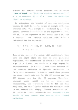 Granger         and    Newbold       (1974)      proposed           the   following
“rule of thumb” for detecting spurious regressions: If
R2 > DW statistic or if R2 ≈ 1 then the regression
‘must’ be spurious.

    To    understand         the    problem       of     spurious         regression
better, it might be useful to use an example with real
economic data. This example was conducted by Asteriou
(2007). Consider a regression of the logarithm of real
GDP (Yt) to the logarithm of real money supply (Mt) and
a     constant.         The     results        obtained            from      such    a
regression are the following:


         Yt =    0.042 + 0.453Mt; R2 = 0.945; DW = 0.221

                (4.743) (8.572)


Here we see very good t-ratios, with coefficients that
have      the    right       signs       and   more      or        less   plausible
magnitudes. The coefficient of determination is very
high      (R2    =    0.945),      but    there     is    a    high       degree    of
autocorrelation (DW = 0.221). This shows evidence of
the      possible       existence         of   spurious            regression.      In
fact, this regression is totally meaningless because
the money supply data are for the UK economy and the
GDP      figures       are     for       the   US      economy.           Therefore,
although         there        should       not      be        any     significant
relationship,          the    regression          seems       to    fit     the   data
very well, and this happens because the variables used
in the example are, simply, trended (nonstationary).
So,      Asteriou      (2007)      recommends          that        econometricians
should      be       very    careful       when     working          with    trended
variables.


                                          22
 