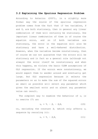 3.2 Explaining the Spurious Regression Problem

According       to    Asteriou      (2007),        in     a    slightly       more
formal    way    the     source        of    the    spurious          regression
problem comes from the fact that if two variables, X
and Y, are both stationary, then in general any linear
combination of them will certainly be stationary. One
important linear combination of them is of course the
equation     error,          and   so       if     both        variables       are
stationary, the error in the equation will also be
stationary       and     have      a    well-behaved               distribution.
However, when the variables become nonstationary, then
of course we can not guarantee that the errors will be
stationary and in fact as a general rule (although not
always)    the       error    itself    be       nonstationary         and    when
this happens, we violate the basic CLRM assumptions of
OLS regression. If the errors were nonstationary, we
would expect them to wander around and eventually get
large.    But    OLS     regression          because          it    selects    the
parameters so as to make the sum of the squared errors
as small as possible will select any parameter which
gives the smallest error and so almost any parameter
value can result.

  The simplest way to examine the behaviour of ut is
to rewrite (7) as:

                             ut = Yt – β1 – β2Xt                              (10)

or, excluding the constant β1 (which only affects ut
sequence by rescaling it):

                             ut = Yt – β2Xt                                   (11)




                                       23
 
