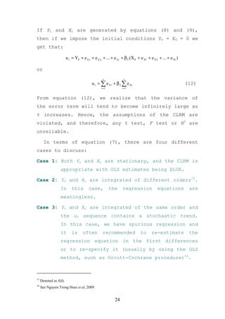 If Yt and Xt are generated by equations (8) and (9),
then if we impose the initial conditions Y0 = X0 = 0 we
get that:

                        u t = Y0 + e Ý1 + e Ý 2 + ... + e Ýi + β 2 (X 0 + e X1 + e X 2 + ... + e Xi )

or
                                                 t             t
                                         u t = ∑ e Yi + β 2 ∑ e Xi                                      (12)
                                                i =1          i =1


From equation (12), we realize that the variance of
the error term will tend to become infinitely large as
t increases. Hence, the assumptions of the CLRM are
violated, and therefore, any t test, F test or R2 are
unreliable.

       In terms of equation (7), there are four different
cases to discuss:

Case 1: Both Yt and Xt are stationary, and the CLRM is
                  appropriate with OLS estimates being BLUE.

Case 2: Yt and Xt are integrated of different orders15.
                  In        this       case,           the     regression             equations          are
                  meaningless.

Case 3: Yt and Xt are integrated of the same order and
                  the ut sequence contains a stochastic trend.
                  In this case, we have spurious regression and
                  it        is     often         recommended               to     re-estimate            the
                  regression equation in the first differences
                  or to re-specify it (usually by using the GLS
                  method, such as Orcutt-Cochrane procedure)16.



15
     Denoted as I(d).
16
     See Nguyen Trong Hoai et al, 2009.


                                                         24
 