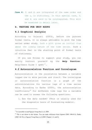Case 4: Yt and Xt are integrated of the same order and
                  the ut is stationary. In this special case, Yt
                  and Xt are said to be cointegrated. This will
                  be examined in detail later.

4. TESTING FOR UNIT ROOTS

4.1 Graphical Analysis

According               to      Gujarati            (2003),            before      one     pursues
formal tests, it is always advisable to plot the time
series under study. Such a plot gives an initial clue
about the likely nature of the time series. Such a
intuitive feel is the starting point of formal tests
of stationary.

       If you use Eviews to support your study, you can
easily             instruct            yourself              by    the        Help       function:
Help/Users Guide I (pdf)17.

4.2 Autocorrelation Function and Correlogram

Autocorrelation is the correlation between a variable
lagged one or more periods and itself. The correlogram
or         autocorrelation                   function             is     a    graph       of   the
autocorrelations                     for      various         lags       of    a   time     series
data. According to Hanke (2005), the autocorrelation
coefficients18 for different time lags for a variable
can be used to answer the following questions:

        1. Are the data random? (This is usually used for
              the diagnostic tests of forecasting models).



17
     It is possible to read Nguyen Trong Hoai et al, 2009.
18
     This is not shown in this lecture. You can make references from Gujarati (2003: 808-813), Hanke
(2005: 60-74), or Nguyen Trong Hoai et al (2009: Chapter 3, 4, and 8).


                                                      25
 