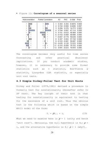 Figure 11: Correlogram of a seasonal series




The correlogram becomes very useful for time series
forecasting           and         other             practical        (business)
implications.         If        you       conduct       academic        studies,
however,       it    is     necessary          to    provide     some    formal
statistics          such     as       t    statistic,           Box-Pierce      Q
statistic,      Ljung-Box         (LB)         statistic,       or   especially
unit root tests.

4.3 Simple Dickey-Fuller Test for Unit Roots

Dickey and Fuller (1979,1981) devised a procedure to
formally test for nonstationarity (hereafter refer to
DF    test).    The       key   insight         of    their     test    is   that
testing for nonstationarity is equivalent to testing
for the existence of a unit root. Thus the obvious
test is the following which is based on the simple
AR(1) model of the form:

                                  Yt = ρYt-1 + ut                            (13)

What we need to examine here is ρ = 1 (unity and hence
‘unit root’). Obviously, the null hypothesis is H0: ρ =
1, and the alternative hypothesis is H1: ρ < 1 (why?).

                                          28
 