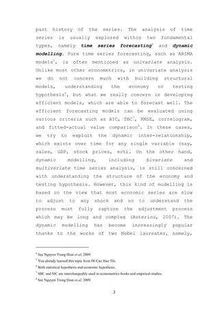 past         history          of      the      series.        The      analysis           of   time
series           is      usually          explored           within       two       fundamental
types,           namely         time        series         forecasting4           and      dynamic
modelling. Pure time series forecasting, such as ARIMA
models5,            is     often         mentioned          as     univariate            analysis.
Unlike most other econometrics, in univariate analysis
we        do      not       concern          much          with    building             structural
models,               understanding                  the         economy          or       testing
hypothesis6, but what we really concern is developing
efficient models, which are able to forecast well. The
efficient forecasting models can be evaluated using
various criteria such as AIC, SBC7, RMSE, correlogram,
and fitted-actual value comparison8. In these cases,
we        try      to      exploit          the      dynamic         inter-relationship,
which exists over time for any single variable (say,
sales, GDP, stock prices, ect). On the other hand,
dynamic                 modelling,                 including              bivariate             and
multivariate time series analysis, is still concerned
with understanding the structure of the economy and
testing hypothesis. However, this kind of modelling is
based on the view that most economic series are slow
to       adjust          to     any      shock        and     so     to     understand          the
process            must        fully        capture          the     adjustment           process
which may be long and complex (Asteriou, 2007). The
dynamic             modelling            has       become         increasingly             popular
thanks to the works of two Nobel laureates, namely,



4
    See Nguyen Trong Hoai et al, 2009.
5
    You already learned this topic from Dr Cao Hao Thi.
6
    Both statistical hypothesis and economic hypothesis.
7
    SBC and SIC are interchangeably used in econometrics books and empirical studies.
8
    See Nguyen Trong Hoai et al, 2009.


                                                      3
 