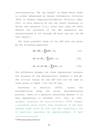autocorrelation. The lag length20 on these extra terms
is either determined by Akaike Information Criterion
(AIC) or Schwarz Bayesian/Information Criterion (SBC,
SIC), or more usefully by the lag length necessary to
whiten the residuals (i.e., after each case, we check
whether              the        residuals               of      the      ADF     regression      are
autocorrelated or not through LM tests and not the DW
test (why?)).

       The three possible forms of the ADF test are given
by the following equations:
                                                  p
                               ∆Yt = δYt −1 + ∑ β i ∆Yt − i + u t                              (17)
                                                 i =1


                                                         p
                               ∆Yt = α + δYt −1 + ∑ β i ∆Yt −i + u t                           (18)
                                                        i =1


                                                                p
                               ∆Yt = α + γT + δYt −1 + ∑ β i ∆Yt −i + u t                      (19)
                                                               i =1


The difference between the three regressions concerns
the presence of the deterministic elements α and γT.
The critical values for the ADF test are the same as
those given in Table 1 for the DF test.

       According                 to         Asteriou                   (2007),      unless       the
econometrician                        knows             the           actual     data-generating
process, there is a question concerning whether it is
most          appropriate                to     estimate               (17),     (18),   or    (19).
Daldado, Jenkinson and Sosvilla-Rivero (1990) suggest
a procedure which starts from estimation of the most
general model given by (19) and then answering a set
of        questions             regarding               the         appropriateness       of    each


20
     Will be discussed later in this lecture.


                                                          31
 