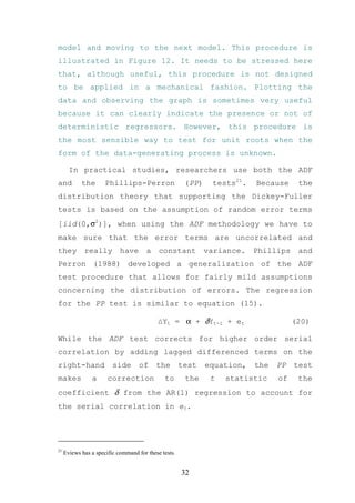 model and moving to the next model. This procedure is
illustrated in Figure 12. It needs to be stressed here
that, although useful, this procedure is not designed
to be applied in a mechanical fashion. Plotting the
data and observing the graph is sometimes very useful
because it can clearly indicate the presence or not of
deterministic regressors. However, this procedure is
the most sensible way to test for unit roots when the
form of the data-generating process is unknown.

       In practical studies, researchers use both the ADF
and         the       Phillips-Perron                  (PP)    tests21.   Because     the
distribution theory that supporting the Dickey-Fuller
tests is based on the assumption of random error terms
[iid(0,σ2)], when using the ADF methodology we have to
make sure that the error terms are uncorrelated and
they         really         have       a    constant          variance.   Phillips    and
Perron (1988) developed a generalization of the ADF
test procedure that allows for fairly mild assumptions
concerning the distribution of errors. The regression
for the PP test is similar to equation (15).

                                           ∆Yt = α + δYt-1 + et                      (20)

While the ADF test corrects for higher order serial
correlation by adding lagged differenced terms on the
right-hand               side       of     the        test    equation,   the   PP   test
makes           a      correction             to       the     t   statistic    of    the
coefficient δ from the AR(1) regression to account for
the serial correlation in et.




21
     Eviews has a specific command for these tests.


                                                      32
 
