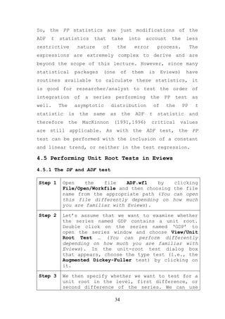 So, the PP statistics are just modifications of the
ADF   t   statistics        that     take       into    account         the    less
restrictive           nature    of        the    error        process.             The
expressions are extremely complex to derive and are
beyond the scope of this lecture. However, since many
statistical          packages   (one       of    them    is       Eviews)      have
routines available to calculate these statistics, it
is good for researcher/analyst to test the order of
integration      of     a   series     performing        the       PP     test      as
well.     The        asymptotic      distribution            of     the       PP     t
statistic       is    the   same     as    the    ADF    t    statistic            and
therefore       the    MacKinnon      (1991,1996)        critical          values
are still applicable. As with the ADF test, the PP
test can be performed with the inclusion of a constant
and linear trend, or neither in the test regression.

4.5 Performing Unit Root Tests in Eviews

4.5.1 The DF and ADF test

Step 1     Open    the   file    ADF.wf1   by                           clicking
           File/Open/Workfile and then choosing                         the file
           name from the appropriate path (You                          can open
           this file differently depending on                           how much
           you are familiar with Eviews).

Step 2     Let’s assume that we want to examine whether
           the series named GDP contains a unit root.
           Double click on the series named ‘GDP’ to
           open the series window and choose View/Unit
           Root Test … (You can perform differently
           depending on how much you are familiar with
           Eviews). In the unit-root test dialog box
           that appears, choose the type test (i.e., the
           Augmented Dickey-Fuller test) by clicking on
           it.

Step 3     We then specify whether we want to test for a
           unit root in the level, first difference, or
           second difference of the series. We can use

                                      34
 