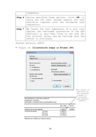 frequency.

Step 6   Having specified these options, click <OK> to
         carry out the test. Eviews reports the test
         statistic together with the estimated test
         regression.

Step 7   We reject the null hypothesis of a unit root
         against the one-sided alternative if the ADF
         statistic is less than (lies to the left of)
         the critical value, and we conclude that the
         series is stationary.

Source: Asteriou (2007)

  Figure 14: Illustrative steps in Eviews (PP)




                                                 This figure is
                                                  positive, so
                                                  the selected
                                                    model is
                                                    incorrect
                                                 (see Gujarati
                                                    (2003)).




                          38
 