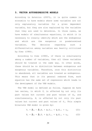 5. VECTOR AUTOREGRESSIVE MODELS

According to Asteriou (2007), it is quite common in
economics to have models where some variables are not
only   explanatory     variables       for   a    given    dependent
variable, but they are also explained by the variables
that they are used to determine. In those cases, we
have models of simultaneous equations, in which it is
necessary to clearly identify which are the endogenous
and    which    are    the       exogenous       or   predetermined
variables.      The        decision      regarding         such      a
differentiation among variables was heavily criticized
by Sims (1980).

  According to Sims (1980), if there is simultaneity
among a number of variables, then all these variables
should be treated in the same way. In other words,
these should be no distinction between endogenous and
exogenous variables. Therefore, once this distinction
is abandoned, all variables are treated as endogenous.
This   means   that   in   its    general    reduced      form,   each
equation has the same set of regressors which leads to
the development of the VAR models.

  The VAR model is defined as follow. Suppose we have
two series, in which Yt is affected by not only its
past values but current and past values of Xt, and
simultaneously, Xt is affected by not only its past
values but current and past values of Yt. This simple
bivariate VAR model is given by:

          Yt = β10 - β12Xt + γ11Yt-1 + γ12Xt-1 + uyt              (21)

          Xt = β20 - β21Yt + γ21Yt-1 + γ22Xt-1 + uxt              (22)



                                  39
 