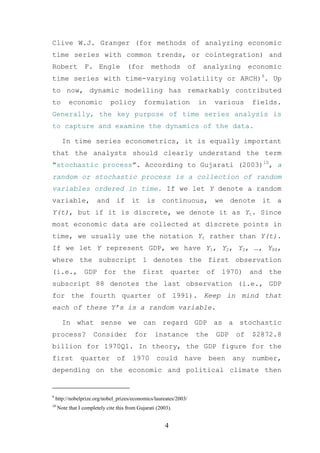 Clive W.J. Granger (for methods of analyzing economic
time series with common trends, or cointegration) and
Robert           F. Engle             (for       methods           of    analyzing        economic
time series with time-varying volatility or ARCH)9. Up
to now, dynamic modelling has remarkably contributed
to        economic            policy         formulation                in    various     fields.
Generally, the key purpose of time series analysis is
to capture and examine the dynamics of the data.

       In time series econometrics, it is equally important
that the analysts should clearly understand the term
“stochastic process”. According to Gujarati (2003)10, a
random or stochastic process is a collection of random
variables ordered in time. If we let Y denote a random
variable, and if it is continuous, we denote it a
Y(t), but if it is discrete, we denote it as Yt. Since
most economic data are collected at discrete points in
time, we usually use the notation Yt rather than Y(t).
If we let Y represent GDP, we have Y1, Y2, Y3, …, Y88,
where the subscript 1 denotes the first observation
(i.e., GDP for the first quarter of 1970) and the
subscript 88 denotes the last observation (i.e., GDP
for the fourth quarter of 1991). Keep in mind that
each of these Y’s is a random variable.

       In what sense we can regard GDP as a stochastic
process?              Consider           for       instance         the       GDP   of    $2872.8
billion for 1970Q1. In theory, the GDP figure for the
first           quarter          of     1970       could      have           been   any    number,
depending on the economic and political climate then


9
    http://nobelprize.org/nobel_prizes/economics/laureates/2003/
10
     Note that I completely cite this from Gujarati (2003).


                                                        4
 