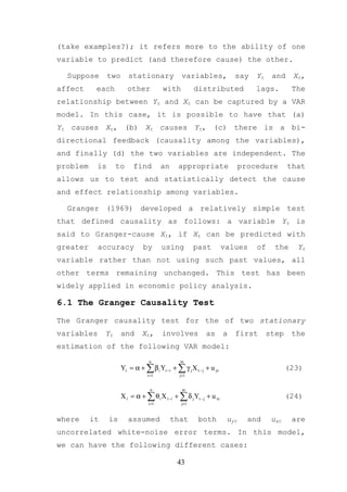 (take examples?); it refers more to the ability of one
variable to predict (and therefore cause) the other.

  Suppose       two      stationary              variables,              say    Yt    and    Xt,
affect     each          other           with          distributed              lags.        The
relationship between Yt and Xt can be captured by a VAR
model. In this case, it is possible to have that (a)
Yt causes Xt, (b) Xt causes Yt, (c) there is a bi-
directional feedback (causality among the variables),
and finally (d) the two variables are independent. The
problem    is       to     find          an    appropriate                  procedure       that
allows us to test and statistically detect the cause
and effect relationship among variables.

  Granger (1969) developed a relatively simple test
that defined causality as follows: a variable Yt is
said to Granger-cause Xt, if Xt can be predicted with
greater     accuracy           by        using         past          values     of     the    Yt
variable rather than not using such past values, all
other terms remaining unchanged. This test has been
widely applied in economic policy analysis.

6.1 The Granger Causality Test

The Granger causality test for the of two stationary
variables      Yt     and      Xt ,      involves          as        a   first       step    the
estimation of the following VAR model:
                                  n             m
                      Yt = α + ∑ β i Yt −i + ∑ γ j X t − j + u yt                           (23)
                                 i =1           j=1


                                   n             m
                      X t = α + ∑ θ i X t −i + ∑ δ j Yt − j + u xt                          (24)
                                  i =1           j=1


where     it    is       assumed              that      both          uyt     and     uxt    are
uncorrelated white-noise error terms. In this model,
we can have the following different cases:

                                               43
 