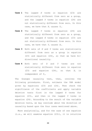Case 1     The    lagged      X    terms           in     equation          (23)    are
           statistically different from zero as a group,
           and the lagged Y terms in equation (24) are
           not statistically different from zero. In this
           case, we have that Xt causes Yt.

Case 2     The    lagged      Y    terms           in     equation          (24)    are
           statistically different from zero as a group,
           and the lagged X terms in equation (23) are
           not statistically different from zero. In this
           case, we have that Yt causes Xt.

Case 3     Both sets of X and Y terms are statistically
           different from          zero as a                 group in equation
           (23) and equation (24), so that we have bi-
           directional causality.

Case 4     Both    sets       of     X        and        Y     terms        are     not
           statistically different from zero in equation
           (23)    and       equation          (24),          so   that        Xt    is
           independent of Yt.

The     Granger       causality         test,           then,      involves         the
following procedures. First, estimate the VAR model
given    by   equations       (23)       and       (24).        Then       check    the
significance of the coefficients and apply variable
deletion      tests     first      in        the        lagged     X       terms    for
equation      (23),    and    then       in    the        lagged       Y    terms    in
equation (24). According to the result of the variable
deletion tests, we may conclude about the direction of
causality based upon the four cases mentioned above.

  More analytically, and for the case of one equation
(i.e., we will examine equation (23)), it is intuitive



                                        44
 