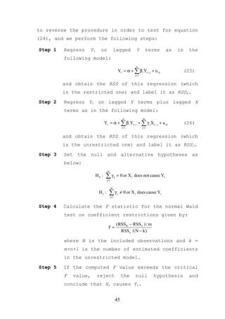 to reverse the procedure in order to test for equation
(24), and we perform the following steps:

Step 1   Regress   Yt     on              lagged             Y         terms   as   in    the
         following model:
                                                             n
                                                Yt = α + ∑ β i Yt − j + u yt             (25)
                                                            i =1


         and obtain the RSS of this regression (which
         is the restricted one) and label it as RSSR.
Step 2   Regress Yt on lagged Y terms plus lagged X
         terms as in the following model:
                                                     n             m
                               Yt = α + ∑ β i Yt −i + ∑ γ j X t − j + u yt               (26)
                                                    i =1           j=1


         and obtain the RSS of this regression (which
         is the unrestricted one) and label it as RSSU.

Step 3   Set the null and alternative hypotheses as
         below:
                                 m
                        H0 :    ∑γ
                                j=1
                                           j   = 0 or X t does not cause Yt

                                      m
                         H1 :     ∑γ j=1
                                               j   ≠ 0 or X t does cause Yt


Step 4   Calculate the F statistic for the normal Wald
         test on coefficient restrictions given by:
                                               (RSS R − RSS U ) / m
                                 F=
                                                 RSS u /( N − k )

         where N is the included observations and k =
         m+n+1 is the number of estimated coefficients
         in the unrestricted model.

Step 5   If the computed F value exceeds the critical
         F   value,     reject                      the     null         hypothesis       and
         conclude that Xt causes Yt.


                                               45
 