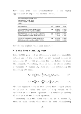 Note      that   this        ‘lag         specification’                is         not   highly
appreciated in empirical studies (why?).




How do you explain this test results?

6.2 The Sims Causality Test

Sims (1980) proposed an alternative test for causality
making use of the fact that in any general notion of
causality, it is not possible for the future to cause
the present. Therefore, when we want to check whether
a variable Yt causes Xt, Sims suggests estimating the
following VAR model:
                                  n            m              k
                      Yt = α + ∑ β i Yt −i + ∑ γ j X t − j + ∑ ηρ X t +ρ + u yt           (27)
                                 i =1          j=1           ρ =1


                                   n            m              k
                      X t = α + ∑ θ i X t −i + ∑ δ j Yt − j + ∑ λ ρ Yt +ρ + u xt          (28)
                                  i =1          j=1           ρ =1


The new approach here is that apart from lagged values
of    X   and    Y,     there            are   also        leading           values       of   X
included in the first equation (and similarly leading
values of Y in the second equation).
     Examining only the first equation, if Yt causes Xt,
then we will expect that there is some relationship


                                               47
 