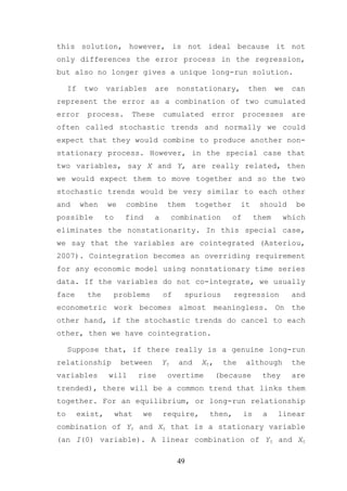 this solution, however, is not ideal because it not
only differences the error process in the regression,
but also no longer gives a unique long-run solution.

     If    two     variables         are       nonstationary,         then       we   can
represent the error as a combination of two cumulated
error       process.       These         cumulated       error       processes        are
often called stochastic trends and normally we could
expect that they would combine to produce another non-
stationary process. However, in the special case that
two variables, say X and Y, are really related, then
we would expect them to move together and so the two
stochastic trends would be very similar to each other
and       when     we     combine         them       together       it     should      be
possible           to     find       a        combination       of        them     which
eliminates the nonstationarity. In this special case,
we say that the variables are cointegrated (Asteriou,
2007). Cointegration becomes an overriding requirement
for any economic model using nonstationary time series
data. If the variables do not co-integrate, we usually
face        the         problems         of      spurious        regression           and
econometric work becomes almost meaningless. On the
other hand, if the stochastic trends do cancel to each
other, then we have cointegration.

     Suppose that, if there really is a genuine long-run
relationship             between         Yt    and    Xt ,    the    although         the
variables          will        rise       overtime           (because       they      are
trended), there will be a common trend that links them
together. For an equilibrium, or long-run relationship
to        exist,        what    we       require,       then,        is     a    linear
combination of Yt and Xt that is a stationary variable
(an I(0) variable). A linear combination of Yt and Xt

                                               49
 