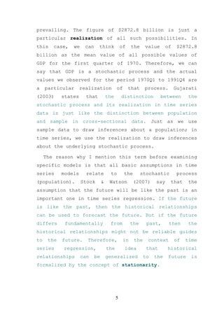 prevailing. The figure of $2872.8 billion is just a
particular realization of all such possibilities. In
this    case,   we     can    think             of    the    value      of    $2872.8
billion as the mean value of all possible values of
GDP for the first quarter of 1970. Therefore, we can
say that GDP is a stochastic process and the actual
values we observed for the period 1970Q1 to 1991Q4 are
a    particular      realization            of       that    process.        Gujarati
(2003)      states     that           the       distinction          between       the
stochastic process and its realization in time series
data is just like the distinction between population
and sample in cross-sectional data. Just as we use
sample data to draw inferences about a population; in
time series, we use the realization to draw inferences
about the underlying stochastic process.

     The reason why I mention this term before examining
specific models is that all basic assumptions in time
series      models     relate           to       the        stochastic        process
(population).        Stock        &    Watson          (2007)     say    that      the
assumption that the future will be like the past is an
important one in time series regression. If the future
is like the past, then the historical relationships
can be used to forecast the future. But if the future
differs      fundamentally             from           the     past,      then      the
historical relationships might not be reliable guides
to    the   future.    Therefore,                in    the    context        of   time
series      regression,               the        idea         that      historical
relationships        can     be       generalized            to   the    future     is
formalized by the concept of stationarity.




                                            5
 