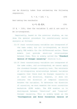 can be directly taken from estimating the following
regression:

                       Yt = β1 + β2Xt + ut                                (29)

And taking the residuals:

                        u t = Yt − β1 − β 2 X t
                        ˆ          ˆ    ˆ                                 (30)

   ˆ
If u t ~ I(0), then the variables Yt and Xt are said to
be co-integrated.

  Importantly, based on the previous studies, we can
draw the general procedure for nonstationary series
analysis as follows:

 (1) If (two) nonstationary variables are integrated of
    the same order, but not co-integrated, we should
    apply VAR models for the differenced series. These
    models     just     provide            short-run         relationships
    between them. This is widely called the “Standard
    version of Granger causality” (Section 6.1).

 (2) If (two) nonstationary variables are integrated of
    the same order, and co-integrated, we cannot apply
    the standard Granger causality test. The existence
    of co-integrating relationships between variables
    suggests that there must be Granger causality in
    at   least   one    direction.                However,   it    does    not
    indicate     the    direction             of     temporal     causality
    between the variables. To determine the direction
    of causation, we must examine the error correction
    mechanism    (ECM)       model.         The      ECM   enables    us    to
    distinguish       between        ‘short-run’           and    ‘long-run’
    Granger causality. This is widely known as the
    “Cointegration       and      Error           Correction     version    of


                                     50
 