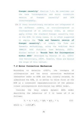 Granger causality” (Section 7.2). We sometimes use
    the     term      ‘cointegration                and     error       correction
    version          of         Granger         causality’              and         ECM
    interchangeably.

 (3) If (two) nonstationary variables are integrated of
    the     different           orders,        or      non-cointegrated              or
    cointegrated           of    an    arbitrary            order,      we    cannot
    apply either the standard Granger causality test
    or the ECM. In these cases, it is often suggested
    to     employ     the       “Toda       and       Yamamoto         version       of
    Granger        causality”,          or        simply         the     Toda       and
    Yamamoto        methodology,            using         the    modified        Wald
    (MWALD)        test      statistic            (see       Mehrara,         2007).
    Another method is “Bounds Test for Cointegration
    within ARDL” developed by Pesaran et al. (2001)
    (see Katircioglu, 2009). However, these are beyond
    the scope of this lecture.

7.2 Error Correction Mechanism

According     to      Asteriou          (2007),           the      concepts          of
cointegration        and        the    error          correction         mechanism
(hereafter refer to ECM) are very closely related. To
understand the ECM, it is better to think first of the
ECM as a convenient reparametrization of the general
linear autoregressive distributed lag (ARDL) model.

  Consider      the        very       simple          dynamic          ARDL     model
describing     the    behaviour           of      Y    in       terms    of     X   as
follows:

            Yt = a0 + a1Yt-1 + γ0Xt + γ1Xt-1 + ut                               (31)

where ut ~ iid(0,σ2).


                                       51
 