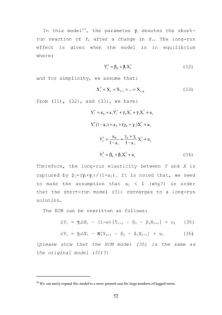 In this model24, the parameter γ0 denotes the short-
run reaction of Yt after a change in Xt. The long-run
effect           is      given        when        the       model          is         in   equilibrium
where:

                                                Yt* = β 0 + β1 X *
                                                                 t                               (32)

and for simplicity, we assume that:

                                          X * = X t = X t −1 = ... = X t − p
                                            t                                                    (33)

From (31), (32), and (33), we have:

                                      Yt* = a 0 + a 1Yt* + γ 0 X * + γ 1X * + u t
                                                                 t        t



                                      Yt* (1 − a 1 ) = a 0 + ( γ 0 + γ 1 )X * + u t
                                                                            t



                                                      a0   γ + γ1 *
                                            Yt* =         + 0     Xt + u t
                                                    1 − a1 1 − a1

                                            Yt* = β 0 + β1 X * + u t
                                                             t                                   (34)

Therefore, the long-run elasticity between Y and X is
captured by β1=(γ0+γ1)/(1-a1). It is noted that, we need
to make the assumption that a1 < 1 (why?) in order
that the short-run model (31) converges to a long-run
solution.

       The ECM can be rewritten as follows:

                  ∆Yt = γ0∆Xt – (1-a)[Yt-1 – β0 – β1Xt-1] + ut                                   (35)

                  ∆Yt = γ0∆Xt – π[Yt-1 – β0 – β1Xt-1] + ut                                       (36)

(please show that the ECM model (35) is the same as
the original model (31)?)




24
     We can easily expand this model to a more general case for large numbers of lagged terms.


                                                      52
 