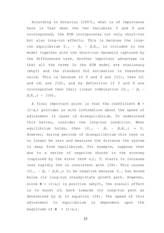 According to Asteriou (2007), what is of importance
here       is   that    when   the    two    variables          Y   and   X     are
cointegrated, the ECM incorporates not only short-run
but also long-run effects. This is because the long-
run equilibrium Yt-1 – β0 – β1Xt-1 is included in the
model together with the short-run dynamics captured by
the differenced term. Another important advantage is
that all the terms in the ECM model are stationary
(why?) and the standard OLS estimation is therefore
valid. This is because if Y and X are I(1), then ∆Yt
and ∆Xt are I(0), and by definition if Y and X are
cointegrated then their linear combination (Yt-1 – β0 –
β1Xt-1) ~ I(0).

     A final important point is that the coefficient π =
(1-a1) provides us with information about the speed of
adjustment in cases of disequilibrium. To understand
this       better,     consider      the    long-run        condition.        When
equilibrium          holds,    then    (Yt-1     –     β0   –   β1Xt-1)     =    0.
However, during periods of disequilibrium this term is
no longer be zero and measures the distance the system
is away from equilibrium. For example, suppose that
due to a series of negative shocks in the economy
(captured by the error term ut), Yt starts to increase
less rapidly the is consistent with (34). This causes
(Yt-1 – β0 – β1Xt-1) to be negative because Yt-1 has moved
below its long-run steady-state growth path. However,
since π = (1-a1) is positive (why?), the overall effect
is    to    boost      ∆Yt   back   towards      its    long-run      path      as
determined by Xt in equation (34). The speed of this
adjustment        to     equilibrium        is       dependent       upon       the
magnitude of π           = (1-a1).

                                       53
 