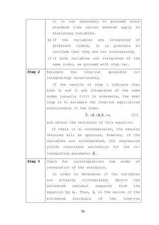 it    is    not     necessary            to         proceed      since
            standard       time       series         methods           apply    to
            stationary variables.
         b) If    the      variables             are        integrated          of
            different         orders,          it      is        possible       to
            conclude that they are not cointegrated.
         c) If both variables are integrated of the
            same order, we proceed with step two.

Step 2   Estimate         the      long-run               (possible            co-
         integrating) relationship.
            If the results of step 1 indicate that
         both Xt and Yt are integrated of the same
         order (usually I(1)) in economics, the next
         step is to estimate the long-run equilibrium
         relationship of the form:

                                      Yt = β1 + β 2 X t + u t                 (37)

         and obtain the residuals of this equation.
           If there is no cointegration, the results
         obtained will be spurious. However, if the
         variables      are     cointegrated,               OLS       regression
         yields    consistent           estimators               for    the    co-
         integrating parameter β 2 .
                               ˆ

Step 3   Check    for      (cointegration)                  the        order    of
         integration of the residuals.
            In    order    to     determine           if        the    variables
         are     actually         cointegrated,                   denote       the
         estimated        residual            sequence                from     the
                     ˆ           ˆ
         equation by u t . Thus, u t is the series of the
         estimated         residuals             of         the         long-run


                                 56
 