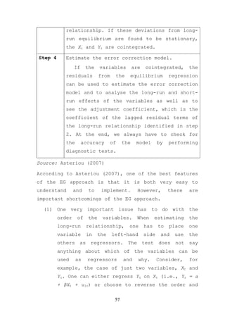 relationship. If these deviations from long-
            run equilibrium are found to be stationary,
            the Xt and Yt are cointegrated.

Step 4      Estimate the error correction model.
                 If    the    variables          are    cointegrated,       the
            residuals         from    the    equilibrium            regression
            can be used to estimate the error correction
            model and to analyse the long-run and short-
            run effects of the variables as well as to
            see the adjustment coefficient, which is the
            coefficient of the lagged residual terms of
            the long-run relationship identified in step
            2. At the end, we always have to check for
            the       accuracy      of     the    model       by    performing
            diagnostic tests.

Source: Asteriou (2007)

According to Asteriou (2007), one of the best features
of the EG approach is that it is both very easy to
understand       and    to     implement.          However,         there   are
important shortcomings of the EG approach.

  (1) One very important issue has to do with the
         order    of    the    variables.          When       estimating    the
         long-run       relationship,        one       has     to   place   one
         variable       in    the    left-hand         side     and   use   the
         others    as    regressors.         The       test    does   not   say
         anything about which of the variables can be
         used     as    regressors         and     why.       Consider,     for
         example, the case of just two variables, Xt and
         Yt. One can either regress Yt on Xt (i.e., Yt = a
         + βXt + u1t) or choose to reverse the order and


                                      57
 