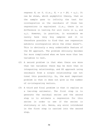 regress Xt on Yt (i.e., Xt = a + βYt + u2t). It
    can be shown, which asymptotic theory, that as
    the     sample      goes     to   infinity          the    test       for
    cointegration         on    the   residuals         of     those      two
    regressions is equivalent (i.e., there is no
    difference in testing for unit roots in u1t and
    u2t).    However,      in    practice,         in    economics         we
    rarely       have     very    big       samples       and       it     is
    therefore possible to find that one regression
    exhibits cointegration while the other doesn’t.
    This is obviously a very undesirable feature of
    the EG approach. The problem obviously becomes
    far more complicated when we have more than two
    variables to test.

(2) A second problem is that when there are more
    than two variables there may be more than on
    integrating relationship, and EG approach using
    residuals from a single relationship can not
    treat this possibility. So, the most important
    problem is that it does not give us the number
    of co-integrating vectors.

(3) A third and final problem is that it replies on
    a   two-step        estimator.      The   first       step       is   to
    generate      the    residual       series      and       the   second
    step    is    to     estimate     a     regression         for       this
    series       in    order     to   see     if    the       series       is
    stationary or not. Hence, any error introduced
    in the first step is carried into the second
    step.




                                 58
 