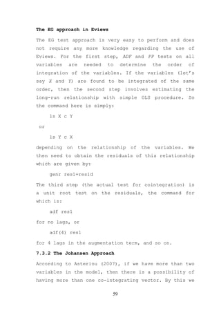 The EG approach in Eviews

The EG test approach is very easy to perform and does
not require any more knowledge regarding the use of
Eviews. For the first step, ADF and PP tests on all
variables   are     needed   to     determine     the   order   of
integration of the variables. If the variables (let’s
say X and Y) are found to be integrated of the same
order, then the second step involves estimating the
long-run relationship with simple OLS procedure. So
the command here is simply:

      ls X c Y

 or

      ls Y c X

depending   on    the   relationship   of   the   variables.    We
then need to obtain the residuals of this relationship
which are given by:

      genr res1=resid

The third step (the actual test for cointegration) is
a unit root test on the residuals, the command for
which is:

      adf res1

for no lags, or

      adf(4) res1

for 4 lags in the augmentation term, and so on.

7.3.2 The Johansen Approach

According to Asteriou (2007), if we have more than two
variables in the model, then there is a possibility of
having more than one co-integrating vector. By this we

                               59
 
